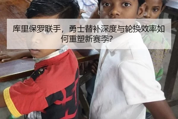 库里保罗联手，勇士替补深度与轮换效率如何重塑新赛季？
