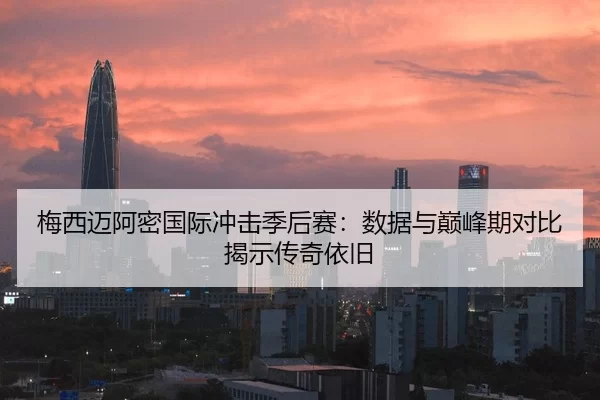 梅西迈阿密国际冲击季后赛：数据与巅峰期对比揭示传奇依旧
