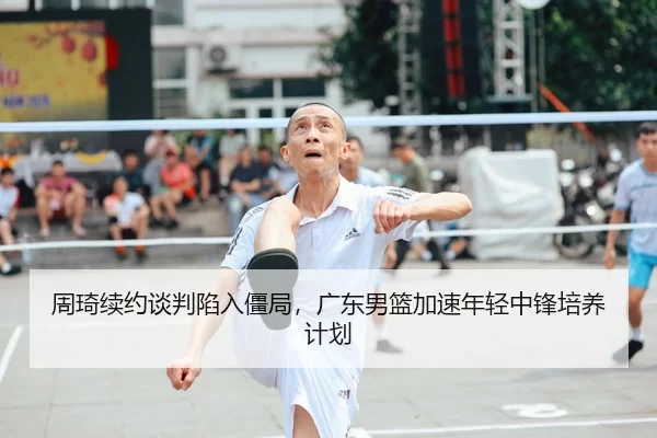 周琦续约谈判陷入僵局，广东男篮加速年轻中锋培养计划