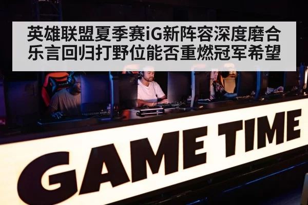 英雄联盟夏季赛iG新阵容深度磨合乐言回归打野位能否重燃冠军希望