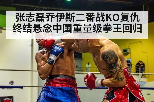 张志磊乔伊斯二番战KO复仇终结悬念中国重量级拳王回归